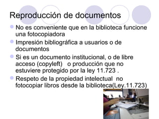 Reproducción de documentos
No es conveniente que en la biblioteca funcione
 una fotocopiadora
Impresión bibliográfica a usuarios o de
 documentos
Si es un documento institucional, o de libre
 acceso (copyleft) o producción que no
 estuviere protegido por la ley 11.723 .
Respeto de la propiedad intelectual no
 fotocopiar libros desde la biblioteca(Ley.11.723)
 