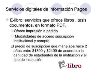 Servicios digitales de información Pagos

E-libro: servicios que ofrece libros , tesis
 documentos, en formato PDF.
  Ofrece impresión a pedido
   Modalidades de acceso suscripción
    institucional y compra
  El precio de suscripción que manejaba hace 2
    años entre $1800 y $2400 de acuerdo a la
    cantidad de estudiantes de la institución y el
    tipo de institución
 