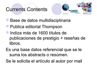 Currents Contents

Base de datos multidisciplinaria
Publica editorial Thompson
Indiza más de 1600 títulos de
 publicaciones de prestigio + reseñas de
 libros.
Es una base datos referencial que se le
 suma los abstracts o resúmen.
Se le solicita el artículo al autor por mail
 