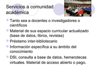 Servicios a comunidad
académica
Tanto sea a docentes o investigadores o
 científicos
Material de sus espacio curricular actualizado
 (base de datos, libros, revistas)
Préstamo inter-bibliotecario
Información específica a su ámbito del
 conocimiento
DSI, consulta a base de datos, hemerotecas
 virtuales. Material de acceso abierto o pago .
 