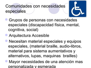 Comunidades con necesidades
especiales
Grupos de personas con necesidades
 especiales (discapacidad física, mental,
 cognitiva, social)
Arquitectura Accesible
Necesitan material especiales y equipos
 especiales, (material braille, audio-libros,
 material para sistema aumentativos y
 alternativos, lupas, maquinas brailles)
Mayor necesidades de una atención mas
 personalizada y esmerada
 