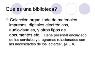 Que es una biblioteca?

Colección organizada de materiales
 impresos, digitales electrónicos,
 audiovisuales, y otros tipos de
 documentos etc. . Tiene personal encargado
 de los servicios y programas relacionados con
 las necesidades de los lectores”. (A.L.A)
 