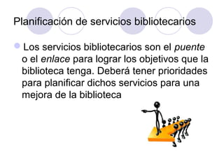 Planificación de servicios bibliotecarios

Los servicios bibliotecarios son el puente
 o el enlace para lograr los objetivos que la
 biblioteca tenga. Deberá tener prioridades
 para planificar dichos servicios para una
 mejora de la biblioteca
 