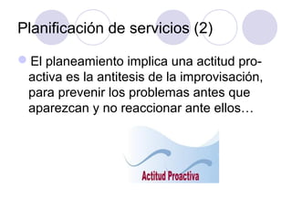 Planificación de servicios (2)

El planeamiento implica una actitud pro-
 activa es la antitesis de la improvisación,
 para prevenir los problemas antes que
 aparezcan y no reaccionar ante ellos…
 