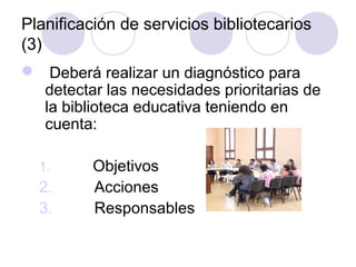 Planificación de servicios bibliotecarios
(3)
 Deberá realizar un diagnóstico para
  detectar las necesidades prioritarias de
  la biblioteca educativa teniendo en
  cuenta:

  1.      Objetivos
  2.      Acciones
  3.      Responsables
 