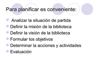 Para planificar es conveniente:

 Analizar la situación de partida
Definir la misión de la biblioteca
Definir la visión de la biblioteca
Formular los objetivos
Determinar la acciones y actividades
Evaluación
 