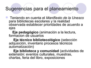 Sugerencias para el planeamiento
 Teniendo en cuenta el Manifiesto de la Unesco
 para bibliotecas escolares y la realidad
 observada establecer prioridades de acuerdo a
 ejes
   Eje pedagógico (animación a la lectura,
 formacion de usuarios
    Eje técnico bibliotecológico (selección
 adqusición, inventario procesos técnicos
 automatización)
    Eje biblioteca y comunidad (actividades de
 extensión: eventos culturales, muestras,
 charlas, feria del libro, exposiciones
 