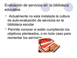 Evaluación de servicios en la biblioteca
educativa
 Actualmente no esta instalada la cultura
 de auto-evaluación de servicios en la
 biblioteca escolar
Permite conocer si están cumpliendo los
 objetivos planteados, o en todo caso para
 reorientar los servicios
 