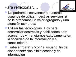 Para reflexionar….
No podremos convencer a nuestros
 usuarios de utilizar nuestros servicios si
 no le ofrecemos un valor agregado y una
 atención esmerada
Utilizar las tecnologías. Tics para
 desarrollar destrezas y habilidades para
 acercarnos y manejarnos exitosamente en
 la sociedad de la información y el
 conocimiento.
Trabajar “para” y “con” el usuario, fin de
 diseñar servicios bibliotecarios y de
 información
 
