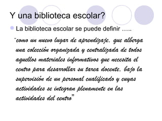 Y una biblioteca escolar?
La biblioteca escolar se puede definir …..
 “como  un nuevo lugar de aprendizaje, que alberga
  una colección organizada y centralizada de todos
  aquellos materiales informativos que necesita el
  centro para desarrollar su tarea docente, bajo la
  supervisión de un personal cualificado y cuyas
  actividades se integran plenamente en las
  actividades del centro”
 