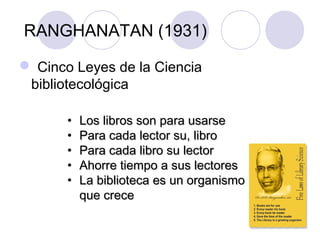 RANGHANATAN (1931)

 Cinco Leyes de la Ciencia
 bibliotecológica

       •   Los libros son para usarse
       •   Para cada lector su, libro
       •   Para cada libro su lector
       •   Ahorre tiempo a sus lectores
       •   La biblioteca es un organismo
           que crece
 
