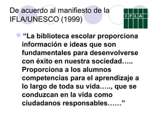 De acuerdo al manifiesto de la
IFLA/UNESCO (1999)

 “La biblioteca escolar proporciona
  información e ideas que son
  fundamentales para desenvolverse
  con éxito en nuestra sociedad…..
  Proporciona a los alumnos
  competencias para el aprendizaje a
  lo largo de toda su vida….., que se
  conduzcan en la vida como
  ciudadanos responsables……”
 
