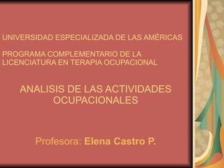UNIVERSIDAD ESPECIALIZADA DE LAS AMÉRICAS PROGRAMA COMPLEMENTARIO DE LA LICENCIATURA EN TERAPIA OCUPACIONAL ANALISIS DE LAS ACTIVIDADES OCUPACIONALES Profesora:  Elena Castro P. 