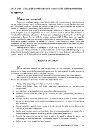 I.S.F.D. Nº 82 - MÓDULOS DE FORMACIÓN DOCENTE EN PRODUCCIÓN DE TEXTOS ACADÉMICOS 
PROYECTO MEJORA INSTITUCIONAL - 10 
EL RESUMEN 
¿Para qué resumimos? 
Resumimos para llegar rápidamente a la información más importante de un texto de manera 
tal que podamos tener a mano, en forma sucinta y elaborada, un conocimiento. También, para que 
esta información pueda ser utilizada, por ejemplo, para el estudio hacia un examen o el armado de 
una estructura de conocimientos en torno a un tema o autor. 
Nunca tenemos que olvidar que el resumen será efectivo en la medida que tengamos en 
claro el objetivo que nos proponemos con el texto. Podemos tener un artículo con abundante y 
variada información sobre la Revolución de Mayo, pero si el objetivo es identificar las características 
urbanísticas de Buenos Aires en 1810, los procesos políticos del 25 de Mayo pasan a un segundo 
plano y entonces, los lugares de reuniones revolucionarias, la arquitectura en torno a la Plaza Mayor, 
la infraestructura y las condiciones de las calles en el centro y en los alrededores, pasan a ser los más 
relevantes. Por tanto, tener en claro este objetivo permitirá una organización más acertada del texto-resumen 
que cada alumno produzca. 
Podemos hablar entonces de dos tipos de resúmenes: el resumen analítico y el resumen. 
Ambos requieren, indiscutiblemente, de la lectura acabada y comprensiva del texto original y de las 
circunstancias de escritura que nos permitan tener en cuenta el objeto de estudio abordado por el 
mismo y la parte que de éste nos interesa recortar para nuestra tarea académica. 
RESUMEN ANALÍTICO 
Un resumen analítico es una recapitulación de los conceptos, planteamientos, 
propuestas o ideas, siguiendo la organización estructural del texto original. Se debe respetar la 
coherencia interna y mantener la idea central del contenido. 
Este tipo de resumen se realiza especialmente para interpretar mejor un texto académico. 
Para establecer una relación entre las ideas principales y secundarias, es necesario aplicar la 
técnica del subrayado a fin de realizar el análisis del contenido del texto. 
Pasos a tener en cuenta para realizar un resumen analítico: 
· Realizar una lectura global del texto, reparando especialmente en los elementos 
paratextuales. 
· Leer el texto en su totalidad buscando los sentidos del discurso escrito. 
· Identificar la estructura del texto que ha utilizado el autor. (Introducción, desarrollo y 
conclusión). 
· Subrayar las ideas principales y secundarias. Las primeras son las que no se pueden suprimir 
porque son la esencia del texto. Las secundarias aclaran, refuerzan y le siguen en importancia 
a las principales. 
· Realizar notación marginal dando cuenta de la idea central de cada párrafo. Como si se 
colocara un título para cada párrafo. 
· Escribir un primer borrador transcribiendo las ideas principales de cada uno de los párrafos e 
incorporando aquellas secundarias que ayudan a la comprensión del resumen. 
· Respetar la coherencia interna del texto y utilizar las palabras claves del autor. (La 
terminología disciplinar que refuerza los conceptos propios de la disciplina abordada). 
· Utilizar verbos en voz activa y la tercera persona. 
 