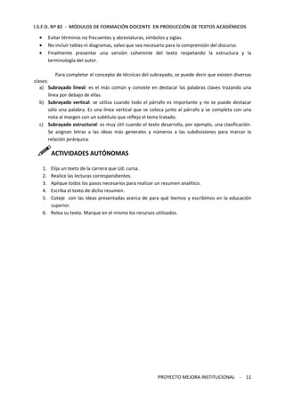 I.S.F.D. Nº 82 - MÓDULOS DE FORMACIÓN DOCENTE EN PRODUCCIÓN DE TEXTOS ACADÉMICOS 
· Evitar términos no frecuentes y abreviaturas, símbolos y siglas. 
· No incluir tablas ni diagramas, salvo que sea necesario para la comprensión del discurso. 
· Finalmente presentar una versión coherente del texto respetando la estructura y la 
PROYECTO MEJORA INSTITUCIONAL - 11 
terminología del autor. 
Para completar el concepto de técnicas del subrayado, se puede decir que existen diversas 
clases: 
a) Subrayado lineal: es el más común y consiste en destacar las palabras claves trazando una 
línea por debajo de ellas. 
b) Subrayado vertical: se utiliza cuando todo el párrafo es importante y no se puede destacar 
sólo una palabra. Es una línea vertical que se coloca junto al párrafo y se completa con una 
nota al margen con un subtítulo que refleja el tema tratado. 
c) Subrayado estructural: es muy útil cuando el texto desarrolla, por ejemplo, una clasificación. 
Se asignan letras a las ideas más generales y números a las subdivisiones para marcar la 
relación jerárquica. 
ACTIVIDADES AUTÓNOMAS 
1. Elija un texto de la carrera que Ud. cursa. 
2. Realice las lecturas correspondientes. 
3. Aplique todos los pasos necesarios para realizar un resumen analítico. 
4. Escriba el texto de dicho resumen. 
5. Coteje con las ideas presentadas acerca de para qué leemos y escribimos en la educación 
superior. 
6. Relea su texto. Marque en el mismo los recursos utilizados. 
 