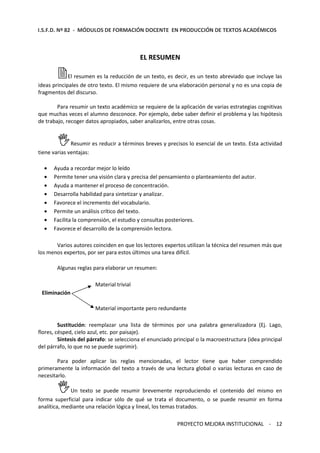 I.S.F.D. Nº 82 - MÓDULOS DE FORMACIÓN DOCENTE EN PRODUCCIÓN DE TEXTOS ACADÉMICOS 
EL RESUMEN 
El resumen es la reducción de un texto, es decir, es un texto abreviado que incluye las 
ideas principales de otro texto. El mismo requiere de una elaboración personal y no es una copia de 
fragmentos del discurso. 
Para resumir un texto académico se requiere de la aplicación de varias estrategias cognitivas 
que muchas veces el alumno desconoce. Por ejemplo, debe saber definir el problema y las hipótesis 
de trabajo, recoger datos apropiados, saber analizarlos, entre otras cosas. 
Resumir es reducir a términos breves y precisos lo esencial de un texto. Esta actividad 
PROYECTO MEJORA INSTITUCIONAL - 12 
tiene varias ventajas: 
· Ayuda a recordar mejor lo leído 
· Permite tener una visión clara y precisa del pensamiento o planteamiento del autor. 
· Ayuda a mantener el proceso de concentración. 
· Desarrolla habilidad para sintetizar y analizar. 
· Favorece el incremento del vocabulario. 
· Permite un análisis crítico del texto. 
· Facilita la comprensión, el estudio y consultas posteriores. 
· Favorece el desarrollo de la comprensión lectora. 
Varios autores coinciden en que los lectores expertos utilizan la técnica del resumen más que 
los menos expertos, por ser para estos últimos una tarea difícil. 
Algunas reglas para elaborar un resumen: 
Material trivial 
Eliminación 
Material importante pero redundante 
Sustitución: reemplazar una lista de términos por una palabra generalizadora (Ej. Lago, 
flores, césped, cielo azul, etc. por paisaje). 
Síntesis del párrafo: se selecciona el enunciado principal o la macroestructura (idea principal 
del párrafo, lo que no se puede suprimir). 
Para poder aplicar las reglas mencionadas, el lector tiene que haber comprendido 
primeramente la información del texto a través de una lectura global o varias lecturas en caso de 
necesitarlo. 
Un texto se puede resumir brevemente reproduciendo el contenido del mismo en 
forma superficial para indicar sólo de qué se trata el documento, o se puede resumir en forma 
analítica, mediante una relación lógica y lineal, los temas tratados. 
 