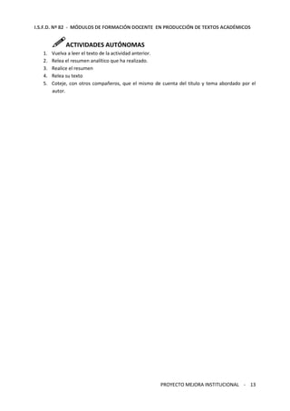 I.S.F.D. Nº 82 - MÓDULOS DE FORMACIÓN DOCENTE EN PRODUCCIÓN DE TEXTOS ACADÉMICOS 
PROYECTO MEJORA INSTITUCIONAL - 13 
ACTIVIDADES AUTÓNOMAS 
1. Vuelva a leer el texto de la actividad anterior. 
2. Relea el resumen analítico que ha realizado. 
3. Realice el resumen 
4. Relea su texto 
5. Coteje, con otros compañeros, que el mismo de cuenta del título y tema abordado por el 
autor. 
 