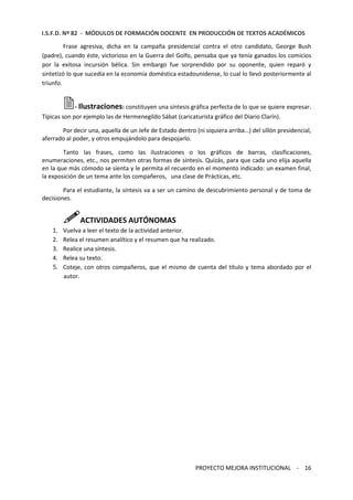 I.S.F.D. Nº 82 - MÓDULOS DE FORMACIÓN DOCENTE EN PRODUCCIÓN DE TEXTOS ACADÉMICOS 
Frase agresiva, dicha en la campaña presidencial contra el otro candidato, George Bush 
(padre), cuando éste, victorioso en la Guerra del Golfo, pensaba que ya tenía ganados los comicios 
por la exitosa incursión bélica. Sin embargo fue sorprendido por su oponente, quien reparó y 
sintetizó lo que sucedía en la economía doméstica estadounidense, lo cual lo llevó posteriormente al 
triunfo. 
- Ilustraciones: constituyen una síntesis gráfica perfecta de lo que se quiere expresar. 
Típicas son por ejemplo las de Hermenegildo Sábat (caricaturista gráfico del Diario Clarín). 
Por decir una, aquella de un Jefe de Estado dentro (ni siquiera arriba…) del sillón presidencial, 
PROYECTO MEJORA INSTITUCIONAL - 16 
aferrado al poder, y otros empujándolo para despojarlo. 
Tanto las frases, como las ilustraciones o los gráficos de barras, clasificaciones, 
enumeraciones, etc., nos permiten otras formas de síntesis. Quizás, para que cada uno elija aquella 
en la que más cómodo se sienta y le permita el recuerdo en el momento indicado: un examen final, 
la exposición de un tema ante los compañeros, una clase de Prácticas, etc. 
Para el estudiante, la síntesis va a ser un camino de descubrimiento personal y de toma de 
decisiones. 
ACTIVIDADES AUTÓNOMAS 
1. Vuelva a leer el texto de la actividad anterior. 
2. Relea el resumen analítico y el resumen que ha realizado. 
3. Realice una síntesis. 
4. Relea su texto. 
5. Coteje, con otros compañeros, que el mismo de cuenta del título y tema abordado por el 
autor. 
 