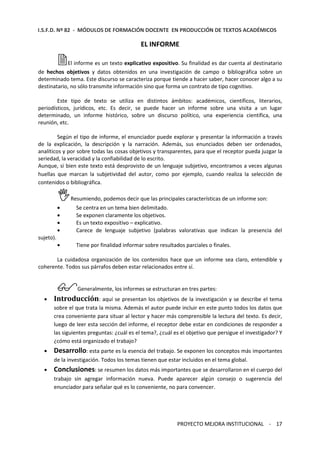 I.S.F.D. Nº 82 - MÓDULOS DE FORMACIÓN DOCENTE EN PRODUCCIÓN DE TEXTOS ACADÉMICOS 
EL INFORME 
El informe es un texto explicativo expositivo. Su finalidad es dar cuenta al destinatario 
de hechos objetivos y datos obtenidos en una investigación de campo o bibliográfica sobre un 
determinado tema. Este discurso se caracteriza porque tiende a hacer saber, hacer conocer algo a su 
destinatario, no sólo transmite información sino que forma un contrato de tipo cognitivo. 
Este tipo de texto se utiliza en distintos ámbitos: académicos, científicos, literarios, 
periodísticos, jurídicos, etc. Es decir, se puede hacer un informe sobre una visita a un lugar 
determinado, un informe histórico, sobre un discurso político, una experiencia científica, una 
reunión, etc. 
Según el tipo de informe, el enunciador puede explorar y presentar la información a través 
de la explicación, la descripción y la narración. Además, sus enunciados deben ser ordenados, 
analíticos y por sobre todas las cosas objetivos y transparentes, para que el receptor pueda juzgar la 
seriedad, la veracidad y la confiabilidad de lo escrito. 
Aunque, si bien este texto está desprovisto de un lenguaje subjetivo, encontramos a veces algunas 
huellas que marcan la subjetividad del autor, como por ejemplo, cuando realiza la selección de 
contenidos o bibliográfica. 
Resumiendo, podemos decir que las principales características de un informe son: 
· Se centra en un tema bien delimitado. 
· Se exponen claramente los objetivos. 
· Es un texto expositivo – explicativo. 
· Carece de lenguaje subjetivo (palabras valorativas que indican la presencia del 
PROYECTO MEJORA INSTITUCIONAL - 17 
sujeto). 
· Tiene por finalidad informar sobre resultados parciales o finales. 
La cuidadosa organización de los contenidos hace que un informe sea claro, entendible y 
coherente. Todos sus párrafos deben estar relacionados entre sí. 
Generalmente, los informes se estructuran en tres partes: 
· Introducción: aquí se presentan los objetivos de la investigación y se describe el tema 
sobre el que trata la misma. Además el autor puede incluir en este punto todos los datos que 
crea conveniente para situar al lector y hacer más comprensible la lectura del texto. Es decir, 
luego de leer esta sección del informe, el receptor debe estar en condiciones de responder a 
las siguientes preguntas: ¿cuál es el tema?, ¿cuál es el objetivo que persigue el investigador? Y 
¿cómo está organizado el trabajo? 
· Desarrollo: esta parte es la esencia del trabajo. Se exponen los conceptos más importantes 
de la investigación. Todos los temas tienen que estar incluidos en el tema global. 
· Conclusiones: se resumen los datos más importantes que se desarrollaron en el cuerpo del 
trabajo sin agregar información nueva. Puede aparecer algún consejo o sugerencia del 
enunciador para señalar qué es lo conveniente, no para convencer. 
 