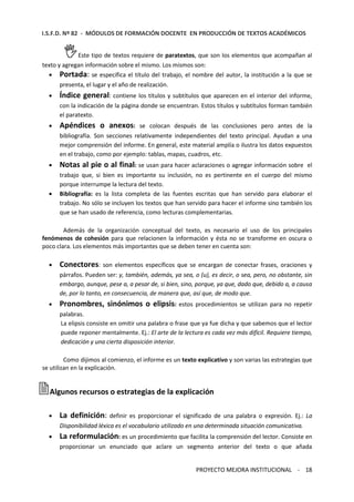 I.S.F.D. Nº 82 - MÓDULOS DE FORMACIÓN DOCENTE EN PRODUCCIÓN DE TEXTOS ACADÉMICOS 
Este tipo de textos requiere de paratextos, que son los elementos que acompañan al 
texto y agregan información sobre el mismo. Los mismos son: 
· Portada: se especifica el título del trabajo, el nombre del autor, la institución a la que se 
PROYECTO MEJORA INSTITUCIONAL - 18 
presenta, el lugar y el año de realización. 
· Índice general: contiene los títulos y subtítulos que aparecen en el interior del informe, 
con la indicación de la página donde se encuentran. Estos títulos y subtítulos forman también 
el paratexto. 
· Apéndices o anexos: se colocan después de las conclusiones pero antes de la 
bibliografía. Son secciones relativamente independientes del texto principal. Ayudan a una 
mejor comprensión del informe. En general, este material amplía o ilustra los datos expuestos 
en el trabajo, como por ejemplo: tablas, mapas, cuadros, etc. 
· Notas al pie o al final: se usan para hacer aclaraciones o agregar información sobre el 
trabajo que, si bien es importante su inclusión, no es pertinente en el cuerpo del mismo 
porque interrumpe la lectura del texto. 
· Bibliografía: es la lista completa de las fuentes escritas que han servido para elaborar el 
trabajo. No sólo se incluyen los textos que han servido para hacer el informe sino también los 
que se han usado de referencia, como lecturas complementarias. 
Además de la organización conceptual del texto, es necesario el uso de los principales 
fenómenos de cohesión para que relacionen la información y ésta no se transforme en oscura o 
poco clara. Los elementos más importantes que se deben tener en cuenta son: 
· Conectores: son elementos específicos que se encargan de conectar frases, oraciones y 
párrafos. Pueden ser: y, también, además, ya sea, o (u), es decir, o sea, pero, no obstante, sin 
embargo, aunque, pese a, a pesar de, si bien, sino, porque, ya que, dado que, debido a, a causa 
de, por lo tanto, en consecuencia, de manera que, así que, de modo que. 
· Pronombres, sinónimos o elipsis: estos procedimientos se utilizan para no repetir 
palabras. 
La elipsis consiste en omitir una palabra o frase que ya fue dicha y que sabemos que el lector 
puede reponer mentalmente. Ej.: El arte de la lectura es cada vez más difícil. Requiere tiempo, 
dedicación y una cierta disposición interior. 
Como dijimos al comienzo, el informe es un texto explicativo y son varias las estrategias que 
se utilizan en la explicación. 
Algunos recursos o estrategias de la explicación 
· La definición: definir es proporcionar el significado de una palabra o expresión. Ej.: La 
Disponibilidad léxica es el vocabulario utilizado en una determinada situación comunicativa. 
· La reformulación: es un procedimiento que facilita la comprensión del lector. Consiste en 
proporcionar un enunciado que aclare un segmento anterior del texto o que añada 
 