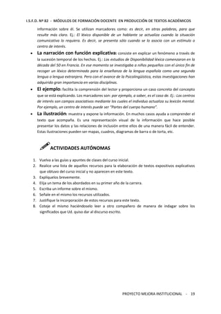 I.S.F.D. Nº 82 - MÓDULOS DE FORMACIÓN DOCENTE EN PRODUCCIÓN DE TEXTOS ACADÉMICOS 
información sobre él. Se utilizan marcadores como: es decir, en otras palabras, para que 
resulte más claro. Ej.: El léxico disponible de un hablante se actualiza cuando la situación 
comunicativa lo requiera. Es decir, se presenta sólo cuando se lo asocia con un estímulo o 
centro de interés. 
· La narración con función explicativa: consiste en explicar un fenómeno a través de 
la sucesión temporal de los hechos. Ej.: Los estudios de Disponibilidad léxica comenzaron en la 
década del 50 en Francia. En ese momento se investigaba a niños pequeños con el único fin de 
recoger un léxico determinado para la enseñanza de la lengua española como una segunda 
lengua o lengua extranjera. Pero con el avance de la Psicolingüística, estas investigaciones han 
adquirido gran importancia en varias disciplinas. 
· El ejemplo: facilita la comprensión del lector y proporciona un caso concreto del concepto 
que se está explicando. Los marcadores son: por ejemplo, a saber, es el caso de. Ej.: Los centros 
de interés son campos asociativos mediante los cuales el individuo actualiza su lexicón mental. 
Por ejemplo, un centro de interés puede ser “Partes del cuerpo humano”. 
· La ilustración: muestra y expone la información. En muchos casos ayuda a comprender el 
texto que acompaña. Es una representación visual de la información que hace posible 
presentar los datos y las relaciones de inclusión entre ellos de una manera fácil de entender. 
Estas ilustraciones pueden ser mapas, cuadros, diagramas de barra o de torta, etc. 
ACTIVIDADES AUTÓNOMAS 
1. Vuelva a las guías y apuntes de clases del curso inicial. 
2. Realice una lista de aquellos recursos para la elaboración de textos expositivos explicativos 
que obtuvo del curso inicial y no aparecen en este texto. 
3. Explíquelos brevemente. 
4. Elija un tema de los abordados en su primer año de la carrera. 
5. Escriba un informe sobre el mismo. 
6. Señale en el mismo los recursos utilizados. 
7. Justifique la incorporación de estos recursos para este texto. 
8. Coteje el mismo haciéndoselo leer a otro compañero de manera de indagar sobre los 
PROYECTO MEJORA INSTITUCIONAL - 19 
significados que Ud. quiso dar al discurso escrito. 
 