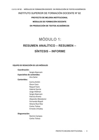 I.S.F.D. Nº 82 - MÓDULOS DE FORMACIÓN DOCENTE EN PRODUCCIÓN DE TEXTOS ACADÉMICOS 
INSTITUTO SUPERIOR DE FORMACIÓN DOCENTE Nº 82 
PROYECTO DE MEJORA INSTITUCIONAL 
MÓDULOS DE FORMACIÓN DOCENTE 
EN PRODUCCIÓN DE TEXTOS ACADÉMICOS 
MÓDULO 1: 
RESUMEN ANALÍTICO – RESUMEN – 
SÍNTESIS – INFORME 
PROYECTO MEJORA INSTITUCIONAL - 3 
EQUIPO DE REDACCIÓN DE LOS MÓDULOS 
Coordinación: 
Sergio Kipersain 
Especialista de contenidos: 
Ana Saine 
Contenidos: 
Carina Antón 
Oscar Coca 
Raquel Fazio 
Gabriel García 
Jorge Hildman 
Sergio Kipersain 
Patricia Krentz 
Alejandra Mandanici 
Fernando Ríspoli 
Silvana Ruiz Díaz 
Carlos Tolosa 
Ernesto Urtubey 
Diagramación: 
Ramiro Campos 
Carlos Tolosa 
 