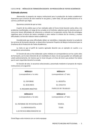 I.S.F.D. Nº 82 - MÓDULOS DE FORMACIÓN DOCENTE EN PRODUCCIÓN DE TEXTOS ACADÉMICOS 
PROYECTO MEJORA INSTITUCIONAL - 5 
Estimado alumno: 
¡Bienvenido al proyecto de mejora institucional para la producción de textos académicos! 
Esperamos que la lectura de este material le sea grata y, sobre todo, útil para perfeccionarse en la 
carrera y profesión que eligió. 
Queremos contarle de qué se trata: 
A partir de los análisis que se han realizado sobre el Curso Inicial durante varios años y los 
problemas manifestados a lo largo de las cursadas en el Instituto, sabemos que los alumnos que a él 
concurren tienen dificultades de coherencia y cohesión en la expresión escrita, falta de estrategias 
cognitivas para la lectura de textos complejos y para realizar la síntesis de los mismos, y nuevas 
dificultades a la hora de redactar textos académicos. 
Considerando que estas dificultades deben ser atendidas y mejoradas durante la cursada de 
las carreras de formación docente, se desarrolla el presente Proyecto de Mejora Institucional para la 
Enseñanza de la Producción de Textos Académicos. 
La meta es que el perfil de nuestro egresado docente sea un ejemplo en cuanto a su 
competencia comunicativa. 
En función de esto se han elaborado cuatro módulos en correspondencia con los cuatro años 
de formación, con la clara intención de ser enseñados en clase a la vez que puedan ser utilizados por 
usted autónomamente, de manera que le sirvan de guía a la hora de tener que producir los textos 
que le sean requeridos durante la cursada. 
En función de esto, la secuencia seleccionada y presentada mediante el proyecto de mejora 
institucional, es la siguiente: 
MÓDULO I 
(correspondiente a 1er año) 
EL INFORME 
EL RESUMEN 
EL RESUMEN ANALÍTICO 
MÓDULO II 
(correspondiente a 2º año) 
LA RESEÑA 
EL ENSAYO 
PAPELES DE TRABAJO 
MÓDULO III 
(correspondiente a 3er año) 
EL INFORME DE INVESTIGACIÓN 
LA MONOGRAFÍA 
LAS FICHAS BIBLIOGRÁFICAS 
MÓDULO IV 
(correspondiente a 4º año) 
TESINA 
TESIS 
Usted llega a esta instancia con un cierto equipaje: 
 