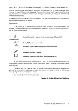 I.S.F.D. Nº 82 - MÓDULOS DE FORMACIÓN DOCENTE EN PRODUCCIÓN DE TEXTOS ACADÉMICOS 
Durante el curso de ingreso señalamos elementos generales sobre la escritura académica. Debe 
recordar en especial las distintas secuencias (fundamentalmente vimos la expositivo-explicativa y 
argumentativa, pero también nos referimos a la descriptiva, la narrativa, la dialogal y la instruccional) 
y los géneros discursivos. 
A partir de allí comienza el trabajo con estos módulos, para lo cual le comentamos qué herramientas 
encontrará en el interior de los mismos. 
PROYECTO MEJORA INSTITUCIONAL - 6 
Herramientas: 
1.- A lo largo de la lectura de estos módulos usted encontrará íconos de referencia. Se 
emplean estos íconos para unificar la lectura y guiar la pre-lectura paratextual, de una forma gráfica, 
con los siguientes significados: 
 Indica información y aparece frente a material que debe ser leído 
reflexivamente. 
 Indica bibliografía recomendada. 
 Indica que hay que detenerse y prestar atención especial 
 Indica una actividad a realizar 
 Indica una cita textual que aporta información específica 
2.- A su vez encontrará, junto con los módulos 1, 2 y 3, un manual de citas bibliográficas que 
usted deberá consultar cuando deba realizar las mismas, según requiera el trabajo que esté 
desarrollando. 
Esperamos que este material le sea de utilidad, ameno y que cumpla con los objetivos 
planteados. Contamos con su participación para que, además de incorporar nuevos conocimientos, 
nos haga llegar toda sugerencia para su mejora. 
Nuevamente ¡Bienvenido! Manos a la obra 
Equipo de Redacción de los Módulos 
 