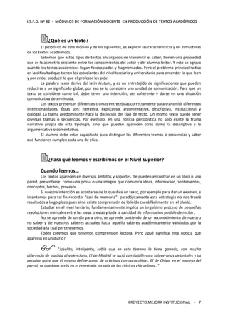 I.S.F.D. Nº 82 - MÓDULOS DE FORMACIÓN DOCENTE EN PRODUCCIÓN DE TEXTOS ACADÉMICOS 
¿Qué es un texto? 
El propósito de este módulo y de los siguientes, es explicar las características y las estructuras 
PROYECTO MEJORA INSTITUCIONAL - 7 
de los textos académicos. 
Sabemos que estos tipos de textos encargados de transmitir el saber, tienen una propiedad 
que es la asimetría existente entre los conocimientos del autor y del alumno lector. Y esto se agrava 
cuando los textos académicos llegan fotocopiados y fragmentados. Pero el problema principal radica 
en la dificultad que tienen los estudiantes del nivel terciario y universitario para entender lo que leen 
y por ende, producir lo que el profesor les pide. 
La palabra texto deriva del latín textum, y es un entretejido de significaciones que pueden 
reducirse a un significado global, por eso se lo considera una unidad de comunicación. Para que un 
texto se considere como tal, debe tener una intención, ser coherente y darse en una situación 
comunicativa determinada. 
Los textos presentan diferentes tramas entretejidas correctamente para transmitir diferentes 
intencionalidades. Éstas son: narrativa, explicativa, argumentativa, descriptiva, instruccional y 
dialogal. La trama predominante hace la distinción del tipo de texto. Un mismo texto puede tener 
diversas tramas o secuencias. Por ejemplo, en una noticia periodística no sólo existe la trama 
narrativa propia de esta tipología, sino que pueden aparecen otras como la descriptiva y la 
argumentativa o comentativa. 
El alumno debe estar capacitado para distinguir las diferentes tramas o secuencias y saber 
qué funciones cumplen cada una de ellas. 
¿Para qué leemos y escribimos en el Nivel Superior? 
Cuando leemos… 
Los textos aparecen en diversos ámbitos y soportes. Se pueden encontrar en un libro o una 
pared, presentarse como una prosa o una imagen que comunica ideas, información, sentimientos, 
conceptos, hechos, procesos… 
Si nuestra intención es acordarse de lo que dice un texto, por ejemplo para dar un examen, e 
intentamos para tal fin recordar “casi de memoria” paradójicamente esta estrategia no nos traerá 
resultados a largo plazo pues si no existe comprensión de lo leído caerá fácilmente en el olvido. 
Estudiar en el nivel terciario, fundamentalmente implica un larguísimo proceso de pequeñas 
revoluciones mentales entre las ideas previas y toda la cantidad de información posible de recibir. 
No se aprende de un día para otro, se aprende partiendo de un reconocimiento de nuestro 
no saber y de nuestros saberes actuales hacia aquello saberes académicamente validados por la 
sociedad a la cual pertenecemos. 
Todos creemos que tenemos comprensión lectora. Pero ¿qué significa esta noticia que 
apareció en un diario?: 
“Joselito, inteligente, sabía que en este terreno la tiene ganada, con mucha 
diferencia de partida al valenciano. El de Madrid se lució con tafalleras o talaveranas delantales y su 
peculiar quite que él mismo define como de orticinas con caracolinas. El de Chiva, en el manejo del 
percal, se quedaba atrás en el repertorio sin salir de las clásicas chicuelinas…” 
 