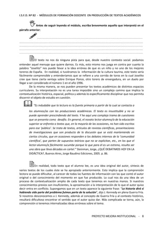 I.S.F.D. Nº 82 - MÓDULOS DE FORMACIÓN DOCENTE EN PRODUCCIÓN DE TEXTOS ACADÉMICOS 
Antes de seguir leyendo el módulo, escriba brevemente aquello que interpretó en el 
PROYECTO MEJORA INSTITUCIONAL - 8 
párrafo anterior: 
…………………………………………………………………………………………… 
…………………………………………………………………………………………………………… 
…………………………………………………………………………………………………………… 
…………………………………………………………………………………………………………… 
…………………………………………………………………………………………………………… 
El texto no nos da ninguna pista para que, desde nuestro contexto social. podamos 
entender aquel mensaje que quiere darnos. Es más, esto mismo nos juega en contra por cuanto la 
palabra “Joselito” nos puede llevar a la idea errónea de que es un niño y no uno de los mejores 
toreros de España. En realidad, si tuviéramos la información de la cultura taurina, este texto sería 
fácilmente comprensible y entenderíamos que se refiere a una corrida de toros en la cual Joselito 
cree que tiene cierta ventaja sobre Enrique Ponce, otro torero de envergadura, en un duelo por 
llegar a ser considerado el número 1 en el año 1996. 
De la misma manera, se nos pueden presentar los textos académicos de distintos espacios 
curriculares. Su interpretación no es una tarea imposible sino un complejo camino que implica la 
contextualización histórica, espacial, política y además lo específicamente disciplinar que nos permita 
discernir el objeto de estudio en cuestión. 
“Es indudable que la lectura es la fuente primaria a partir de la cual se contacta a 
los alumnos/as con las producciones académicas. El texto es insustituible y no se 
puede aprender prescindiendo del texto. Y he aquí una compleja trama de cuestiones 
que se presenta como desafío. En general, el novato lector-alumno/a de la educación 
superior se enfrenta a textos que, en la mayoría de las ocasiones, no han sido escritos 
para ese ‘público’. Se trata de textos, artículos de revistas científicas, presentaciones 
de investigaciones que son producto de la discusión que se está manteniendo en 
ciertos círculos, que en ocasiones responden a los debates internos de la ‘comunidad 
científica’, que parten de supuestos teóricos que no se explicitan, etc., en los que el 
lector-alumno/a fácilmente sucumbe porque lo que para él es un estreno, resulta ser 
una obra que lleva décadas en cartel.” Steinman, Jorge, ¿QUÉ DEBATIMOS HOY EN LA 
DIDÁCTICA?, Buenos Aires, Jorge Baudino Ediciones, 2005. p. 86. 
En realidad, todo texto que el alumno lee, es una idea original del autor, síntesis de 
varios textos de los cuales éste se ha apropiado anteriormente. Esto implica que la comprensión 
lectora se puede dificultar, al carecer de todas las fuentes de información con las que contó el autor 
original o del conocimiento del momento en que fue producido. Lo cual nos da una idea de un 
proceso de contextualización amplio de cada texto que tenemos en nuestras manos. Si nuestros 
conocimientos previos son insuficientes, la aproximación a la interpretación de lo que el autor quiso 
decir entra en conflicto. Supongamos que en un texto aparece la siguiente frase: “La historia dirá si 
habiendo sido parte del problema fuimos parte de la solución”, dijo J. Kennedy en plena Guerra Fría. 
Si nosotros desconocemos a J. Kennedy, además al concepto de Guerra Fría y al contexto histórico, 
resultará dificultoso encontrar el sentido que el autor quiso dar. Más complicada se torna, aún, la 
comprensión si tenemos internalizadas ideas erróneas sobre el tema. 
 