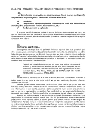 I.S.F.D. Nº 82 - MÓDULOS DE FORMACIÓN DOCENTE EN PRODUCCIÓN DE TEXTOS ACADÉMICOS 
Lo invitamos a pensar cuáles son los conceptos que debería tener en cuenta para la 
comprensión de la siguiente frase: “La historia me absolverá” Fidel Castro. 
a) Enumérelos 
b) Cite fuentes de información (internet, compañeros que saben más, bibliotecas del 
instituto y otras, Organizaciones barriales, kiosco de revista, etc.) 
PROYECTO MEJORA INSTITUCIONAL - 9 
c) Escriba brevemente la explicación. 
A pesar de las dificultades que implica el proceso de lectura debemos decir que no es un 
proceso inabordable sino que requiere de las estrategias anteriormente mencionadas y del trabajo 
solidario con otras personas, sean estos compañeros o docentes y dedicación personal que implica 
curiosidad, duda y deseo. 
Cuando escribimos… 
Desplegamos estrategias que nos permiten comunicar aquellas ideas que queremos que 
otros conozcan, que queremos recordar, volver a ellas en otro momento, etc. Esto significa por sobre 
todas las cosas que siempre que escribimos lo hacemos para que otro o nosotros mismos podamos 
recibir un “mensaje”, reformularlo, discutirlo, cotejarlo, enfrentarlo con otros conocimientos. Por lo 
tanto, ese texto debe poder abordarse desde lo sintáctico, lo semántico y lo morfológico. Al escribir 
debemos tener en cuenta esta recomendación: 
“Además del conocimiento estructural del texto, debe aplicar estrategias de 
escritura, y no escribir como se habla ya que esta práctica requiere de una 
elaboración en borrador y de una autocorrección para llegar a elaborar el texto 
correcto”. Saine, Ana María, MÓDULOS DE CAPACITACIÓN EN TEXTOS 
ACADÉMICOS, Buenos Aires, ISFD 82, 2008. 
Es entonces necesario que a la hora de escribir tengamos claro el tema a abordar y 
cuáles ideas giran en torno a este tema central, ya sea para explicarlo, discutirlo, refutarlo, 
argumentarlo, contarlo. 
Siempre que escribimos comenzamos con borradores (ideas sueltas que poco a poco van 
tomando forma), realizamos sucesivas escrituras y reescrituras… Leemos y releemos de manera tal 
que reformulamos el texto escrito, volvemos a darle nueva forma, nuevo sentido a las oraciones; 
aparece una nueva organización y nuevas ideas. Y así sucede toda vez que volvemos al texto escrito. 
Como diría Jorge Luis Borges “Todo texto definitivo no corresponde sino a la religión o al cansancio”. 
Además, no podemos pensar la escritura como actividad absolutamente individual. Esto 
implica tener en cuenta dos enfoques. Por un lado, cada vez que escribimos, aparecen en nuestras 
producciones todos aquellos saberes o lecturas previas que forman parte de nuestro bagaje de 
conocimientos. Por otra parte, es necesario entender que siempre las producciones escritas tienen 
un carácter social y cultural que las implica. Esto significa que cuando escribimos, lo hacemos para 
alguien, con algún propósito, en un contexto determinado, con una postura ideológica y para 
interlocutores reales con características propias. 
 