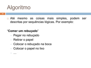 Algoritmo
 Até mesmo as coisas mais simples, podem ser
descritas por sequências lógicas. Por exemplo:
“Comer um rebuçado”
• Pegar no rebuçado
• Retirar o papel
• Colocar o rebuçado na boca
• Colocar o papel no lixo
• …
10
 