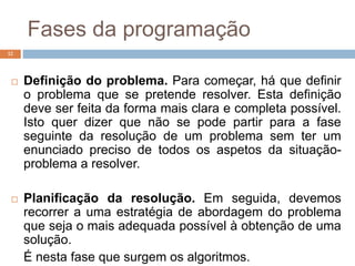 Fases da programação
12
 Definição do problema. Para começar, há que definir
o problema que se pretende resolver. Esta definição
deve ser feita da forma mais clara e completa possível.
Isto quer dizer que não se pode partir para a fase
seguinte da resolução de um problema sem ter um
enunciado preciso de todos os aspetos da situação-
problema a resolver.
 Planificação da resolução. Em seguida, devemos
recorrer a uma estratégia de abordagem do problema
que seja o mais adequada possível à obtenção de uma
solução.
É nesta fase que surgem os algoritmos.
 