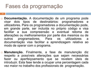Fases da programação
14
 Documentação. A documentação de um programa pode
visar dois tipos de destinatários: programadores e
utilizadores. Para os programadores a documentação pode,
em grande parte, ser incluída no próprio código e visa
facilitar a sua compreensão e eventual retoma de
alterações ou melhoramentos por parte dos mesmos ou de
outros programadores. Para os utilizadores a
documentação visa facilitar a aprendizagem relativa ao
modo de operar com o programa.
 Manutenção. Finalmente, a fase de manutenção diz
respeito a possíveis alterações que sejam necessárias
fazer ou aperfeiçoamento que se revelem úteis de
introduzir. Esta fase tende a ocupar uma percentagem cada
vez maior no trabalho dos profissionais de programação.
 