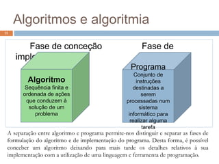 Algoritmos e algoritmia
15
Fase de conceção Fase de
implementação
Algoritmo
Sequência finita e
ordenada de ações
que conduzem à
solução de um
problema
Programa
Conjunto de
instruções
destinadas a
serem
processadas num
sistema
informático para
realizar alguma
tarefa
A separação entre algoritmo e programa permite-nos distinguir e separar as fases de
formulação do algoritmo e de implementação do programa. Desta forma, é possível
conceber um algoritmo deixando para mais tarde os detalhes relativos à sua
implementação com a utilização de uma linguagem e ferramenta de programação.
 