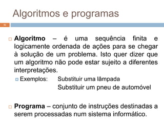 Algoritmos e programas
16
 Algoritmo – é uma sequência finita e
logicamente ordenada de ações para se chegar
à solução de um problema. Isto quer dizer que
um algoritmo não pode estar sujeito a diferentes
interpretações.
 Exemplos: Substituir uma lâmpada
Substituir um pneu de automóvel
 Programa – conjunto de instruções destinadas a
serem processadas num sistema informático.
 