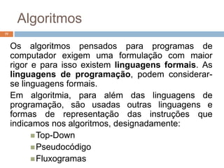 19
Os algoritmos pensados para programas de
computador exigem uma formulação com maior
rigor e para isso existem linguagens formais. As
linguagens de programação, podem considerar-
se linguagens formais.
Em algoritmia, para além das linguagens de
programação, são usadas outras linguagens e
formas de representação das instruções que
indicamos nos algoritmos, designadamente:
Top-Down
Pseudocódigo
Fluxogramas
Algoritmos
 