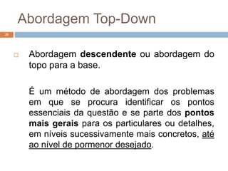 Abordagem Top-Down
20
 Abordagem descendente ou abordagem do
topo para a base.
É um método de abordagem dos problemas
em que se procura identificar os pontos
essenciais da questão e se parte dos pontos
mais gerais para os particulares ou detalhes,
em níveis sucessivamente mais concretos, até
ao nível de pormenor desejado.
 