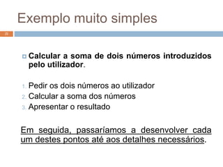 Exemplo muito simples
21
 Calcular a soma de dois números introduzidos
pelo utilizador.
1. Pedir os dois números ao utilizador
2. Calcular a soma dos números
3. Apresentar o resultado
Em seguida, passaríamos a desenvolver cada
um destes pontos até aos detalhes necessários.
 