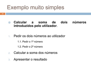 Exemplo muito simples
22
 Calcular a soma de dois números
introduzidos pelo utilizador.
1. Pedir os dois números ao utilizador
1.1. Pedir o 1º número
1.2. Pedir o 2º número
2. Calcular a soma dos números
3. Apresentar o resultado
 