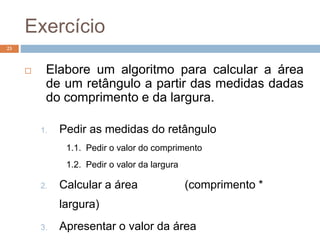 Exercício
23
 Elabore um algoritmo para calcular a área
de um retângulo a partir das medidas dadas
do comprimento e da largura.
1. Pedir as medidas do retângulo
1.1. Pedir o valor do comprimento
1.2. Pedir o valor da largura
2. Calcular a área (comprimento *
largura)
3. Apresentar o valor da área
 