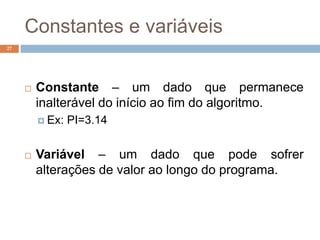 Constantes e variáveis
27
 Constante – um dado que permanece
inalterável do início ao fim do algoritmo.
 Ex: PI=3.14
 Variável – um dado que pode sofrer
alterações de valor ao longo do programa.
 