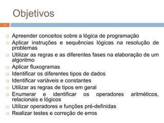 Objetivos
3
 Apreender conceitos sobre a lógica de programação
 Aplicar instruções e sequências lógicas na resolução de
problemas
 Utilizar as regras e as diferentes fases na elaboração de um
algoritmo
 Aplicar fluxogramas
 Identificar os diferentes tipos de dados
 Identificar variáveis e constantes
 Utilizar as regras de tipos em geral
 Enumerar e identificar os operadores aritméticos,
relacionais e lógicos
 Utilizar operadores e funções pré-definidas
 Realizar testes e correção de erros
 