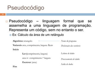 Pseudocódigo
34
 Pseudocódigo – linguagem formal que se
assemelha a uma linguagem de programação.
Representa um código, sem no entanto o ser.
 Ex: Cálculo da área de um retângulo
Algoritmo retangulo
Variaveis area, comprimento, largura: Reais
Início
Ler (comprimento, largura)
area  comprimento * largura
Escrever (area)
Fim
Nome do programa
Declaração das variáveis
Leitura de dados
Processamento de dados
Saída de dados
 