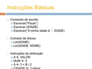 Instruções Básicas
35
 Comando de escrita:
 Escrever(“Paula”)
 Escrever (IDADE)
 Escrever(“A minha idade é: “, IDADE)
 Comado de leitura:
 Ler(NOME)
 Ler(IDADE, NOME)
 Instruções de atribuição
 A  VALOR
 NUM  3
 A  3 + B / 2
 