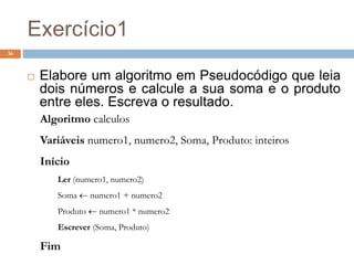 Exercício1
36
 Elabore um algoritmo em Pseudocódigo que leia
dois números e calcule a sua soma e o produto
entre eles. Escreva o resultado.
Algoritmo calculos
Variáveis numero1, numero2, Soma, Produto: inteiros
Início
Ler (numero1, numero2)
Soma  numero1 + numero2
Produto  numero1 * numero2
Escrever (Soma, Produto)
Fim
 
