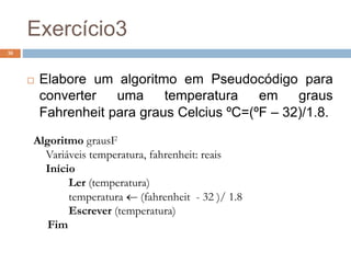 Exercício3
38
 Elabore um algoritmo em Pseudocódigo para
converter uma temperatura em graus
Fahrenheit para graus Celcius ºC=(ºF – 32)/1.8.
Algoritmo grausF
Variáveis temperatura, fahrenheit: reais
Início
Ler (temperatura)
temperatura  (fahrenheit - 32 )/ 1.8
Escrever (temperatura)
Fim
 