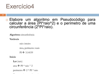 Exercício4
39
 Elabore um algoritmo em Pseudocódigo para
calcular a área (PI*raio^2) e o perímetro de uma
circunferência (2*PI*raio).
Algoritmo circunferência
Variáveis
raio: inteiro
área, perímetro: reais
PI  3.14159
Inicio
Ler (raio)
area  PI * raio ^ 2
perimetro  2 * PI * raio
 
