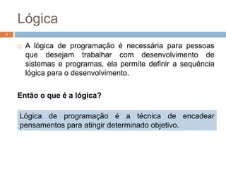 Lógica
 A lógica de programação é necessária para pessoas
que desejam trabalhar com desenvolvimento de
sistemas e programas, ela permite definir a sequência
lógica para o desenvolvimento.
Então o que é a lógica?
4
Lógica de programação é a técnica de encadear
pensamentos para atingir determinado objetivo.
 