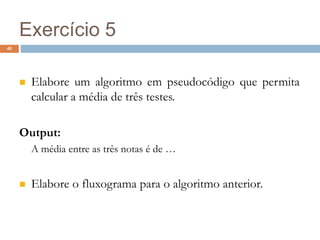 40
Exercício 5
 Elabore um algoritmo em pseudocódigo que permita
calcular a média de três testes.
Output:
A média entre as três notas é de …
 Elabore o fluxograma para o algoritmo anterior.
 